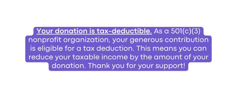 Your donation is tax deductible As a 501 c 3 nonprofit organization your generous contribution is eligible for a tax deduction This means you can reduce your taxable income by the amount of your donation Thank you for your support